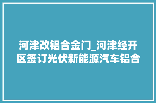 河津改铝合金门_河津经开区签订光伏新能源汽车铝合金线材项目