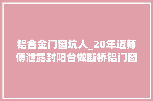 铝合金门窗坑人_20年迈师傅泄露封阳台做断桥铝门窗的坑爹招数看完不再入坑