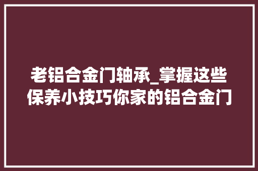 老铝合金门轴承_掌握这些保养小技巧你家的铝合金门窗能多用10年