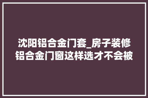 沈阳铝合金门套_房子装修铝合金门窗这样选才不会被坑