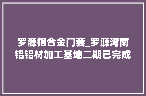 罗源铝合金门套_罗源湾南铝铝材加工基地二期已完成投资5650万元