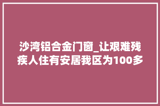 沙湾铝合金门窗_让艰难残疾人住有安居我区为100多户艰难残疾人家庭修缮房屋