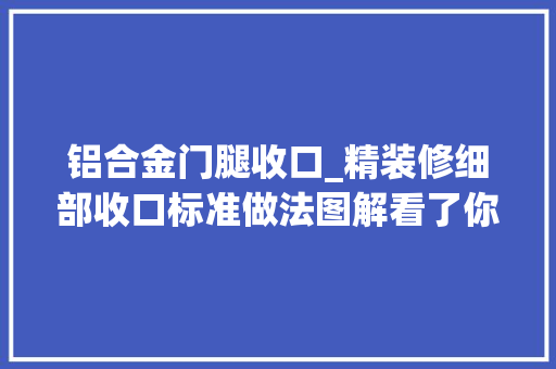 铝合金门腿收口_精装修细部收口标准做法图解看了你也能懂若何验收