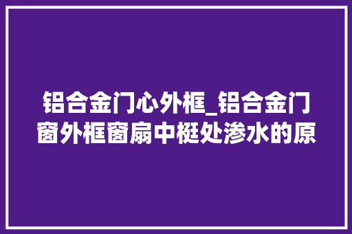 铝合金门心外框_铝合金门窗外框窗扇中梃处渗水的原因及处理办法