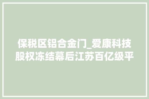 保税区铝合金门_爱康科技股权冻结幕后江苏百亿级平易近企海达集团轰然倒下