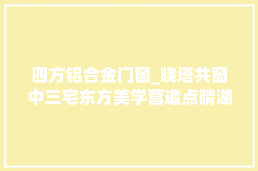 四方铝合金门窗_晓塔共窗中三宅东方美学营造点睛湖南北塔古街新风姿