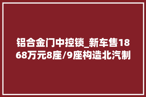 铝合金门中控锁_新车售1868万元8座/9座构造北汽制造王牌EM7新增车型上市