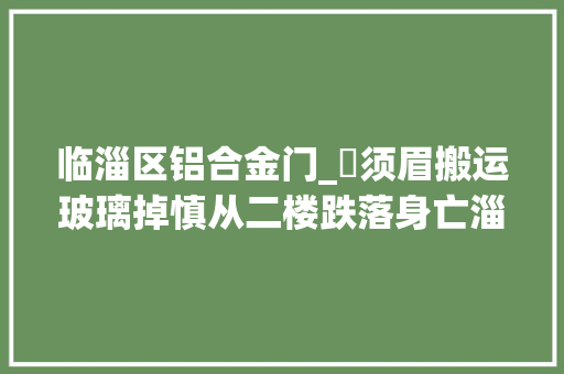 临淄区铝合金门_​须眉搬运玻璃掉慎从二楼跌落身亡淄博公民调解员背对背调解止纷争