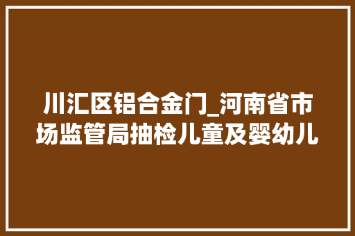 川汇区铝合金门_河南省市场监管局抽检儿童及婴幼儿服装等104种产品不相符创造率为68