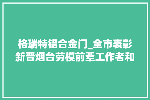 格瑞特铝合金门_全市表彰新晋烟台劳模前辈工作者和烟台十大年夜工匠