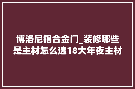 博洛尼铝合金门_装修哪些是主材怎么选18大年夜主材8个品牌参考