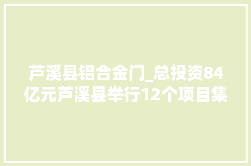 芦溪县铝合金门_总投资84亿元芦溪县举行12个项目集中签约典礼