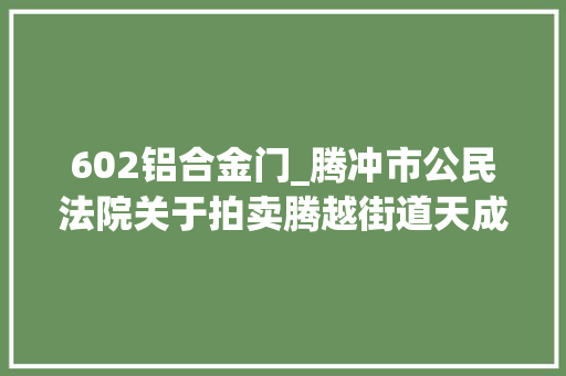 602铝合金门_腾冲市公民法院关于拍卖腾越街道天成社区文风小区19号天成商业街S3栋601602603605室房地产的通知书记