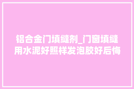 铝合金门填缝剂_门窗填缝用水泥好照样发泡胶好后悔没听装修师傅的话差点出事