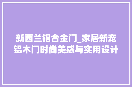 新西兰铝合金门_家居新宠铝木门时尚美感与实用设计的奥妙结合