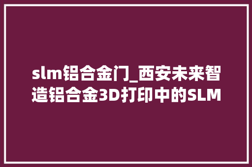 slm铝合金门_西安未来智造铝合金3D打印中的SLM工艺应用与前景瞻望