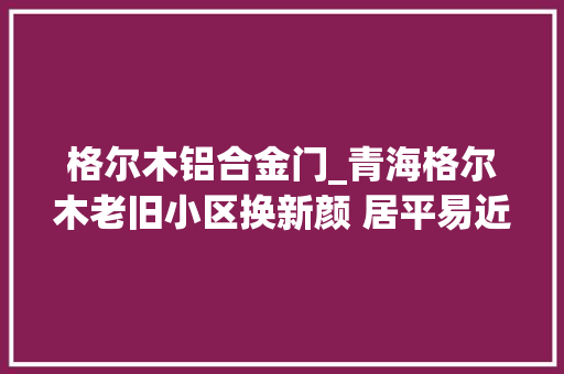 格尔木铝合金门_青海格尔木老旧小区换新颜 居平易近温暖迎新春