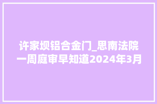 许家坝铝合金门_思南法院一周庭审早知道2024年3月11日3月15日