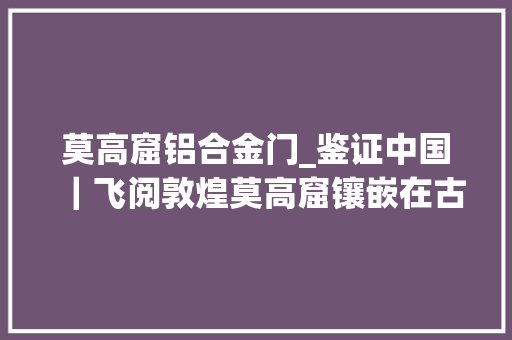 莫高窟铝合金门_鉴证中国｜飞阅敦煌莫高窟镶嵌在古丝绸之路上的诗意长卷