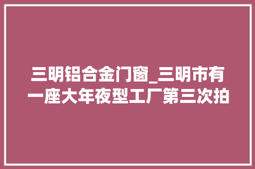 三明铝合金门窗_三明市有一座大年夜型工厂第三次拍卖被人以3645万元的价格拿下