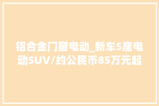 铝合金门窗电动_新车5座电动SUV/约公民币85万元起售名爵WINDSOREV正式宣告