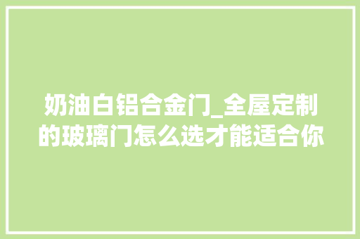 奶油白铝合金门_全屋定制的玻璃门怎么选才能适合你家一文让你明明白白