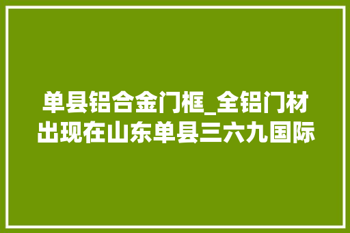 单县铝合金门框_全铝门材出现在山东单县三六九国际家具城全铝朱门家具无甲醛