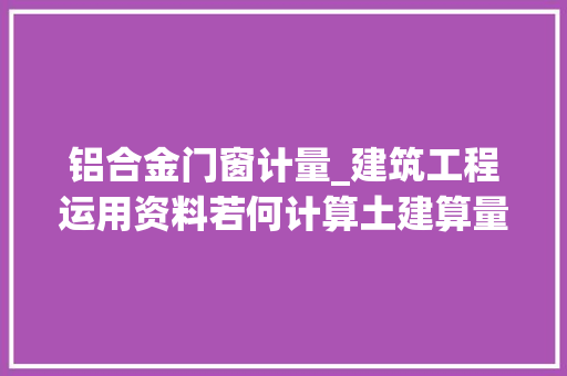 铝合金门窗计量_建筑工程运用资料若何计算土建算量门窗工程量11个要点解析