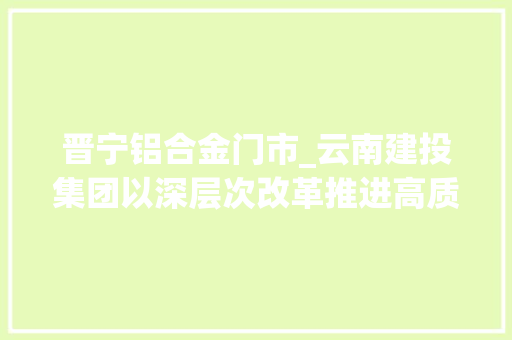 晋宁铝合金门市_云南建投集团以深层次改革推进高质量成长