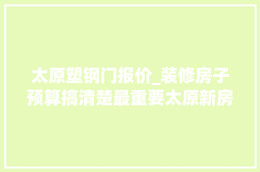 太原塑钢门报价_装修房子预算搞清楚最重要太原新房装修预算清单收好