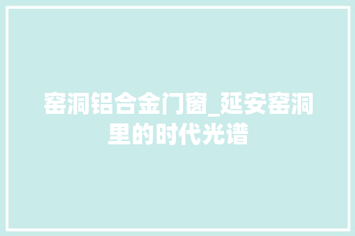 窑洞铝合金门窗_延安窑洞里的时代光谱