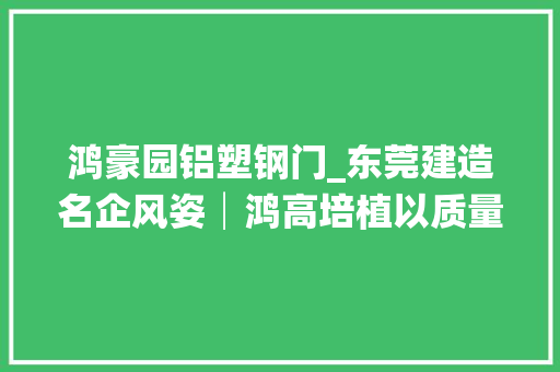 鸿豪园铝塑钢门_东莞建造名企风姿│鸿高培植以质量谋成长打造精品工程