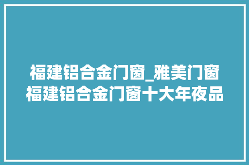 福建铝合金门窗_雅美门窗福建铝合金门窗十大年夜品牌行业前锋