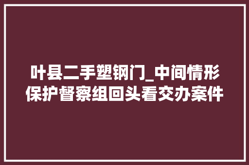 叶县二手塑钢门_中间情形保护督察组回头看交办案件解决结果公示第5批