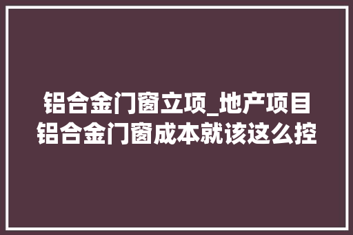 铝合金门窗立项_地产项目铝合金门窗成本就该这么控没法更细了