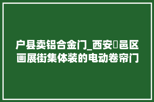 户县卖铝合金门_西安鄠邑区画展街集体装的电动卷帘门总卡住有商户无奈爬着进店