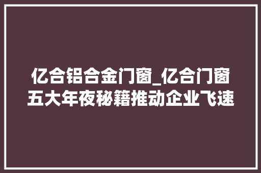 亿合铝合金门窗_亿合门窗五大年夜秘籍推动企业飞速成长专访亿合门窗常务副总经理胡超