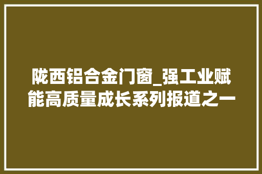 陇西铝合金门窗_强工业赋能高质量成长系列报道之一陇西做好链文章铝业舞长龙