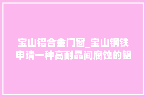 宝山铝合金门窗_宝山钢铁申请一种高耐晶间腐蚀的铝合金及其制造方法专利兼具高强度高延伸率高耐晶间腐蚀机能