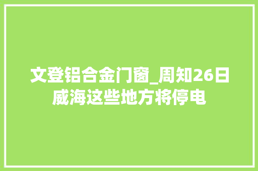 文登铝合金门窗_周知26日威海这些地方将停电