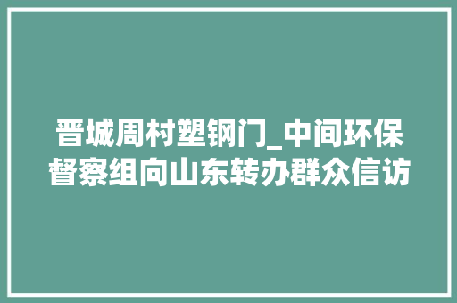 晋城周村塑钢门_中间环保督察组向山东转办群众信访举报件及边督边改公开情况一览表第二十九批