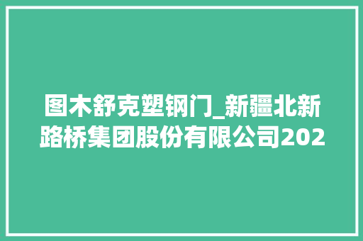 图木舒克塑钢门_新疆北新路桥集团股份有限公司2020年半年度申报摘要