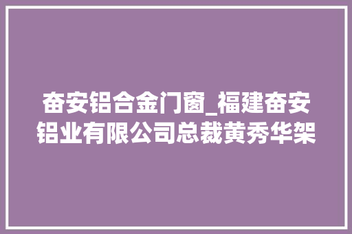 奋安铝合金门窗_福建奋安铝业有限公司总裁黄秀华架起连心桥当好娘家人
