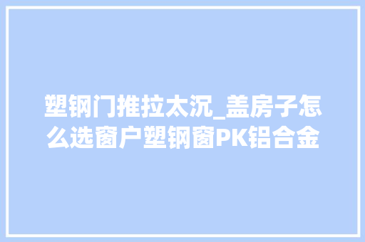 塑钢门推拉太沉_盖房子怎么选窗户塑钢窗PK铝合金窗比比就知道
