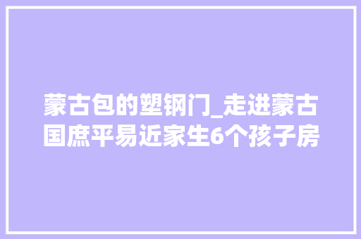 蒙古包的塑钢门_走进蒙古国庶平易近家生6个孩子房子几百平米是不是幸福生活标志