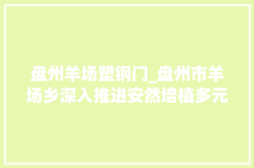 盘州羊场塑钢门_盘州市羊场乡深入推进安然培植多元化解基层抵牾