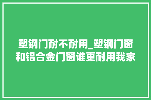 塑钢门耐不耐用_塑钢门窗和铝合金门窗谁更耐用我家贪便宜选错了很后悔