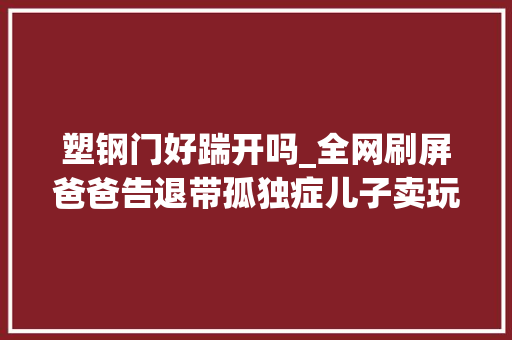 塑钢门好踹开吗_全网刷屏爸爸告退带孤独症儿子卖玩具视频火了成都版的海洋天堂太好哭了