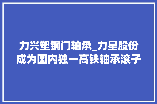 力兴塑钢门轴承_力星股份成为国内独一高铁轴承滚子供应商