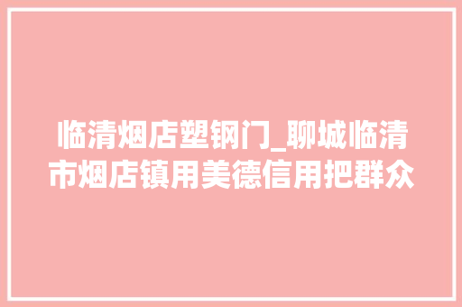 临清烟店塑钢门_聊城临清市烟店镇用美德信用把群众生活变得有滋有味